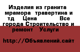 Изделия из гранита, мрамора, травертина и тд. › Цена ­ 1 000 - Все города Строительство и ремонт » Услуги   